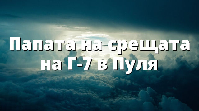 Папата на срещата на Г-7 в Пуля