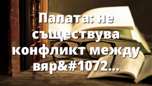 Папата: не съществува конфликт между вярата и науката