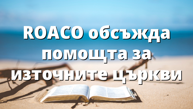 ROACO обсъжда помощта за източните църкви