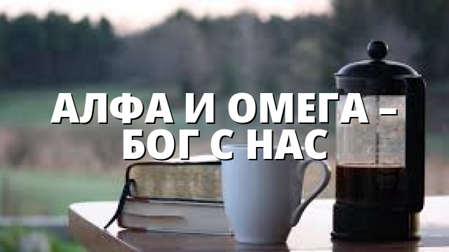 АЛФА И ОМЕГА – БОГ С НАС