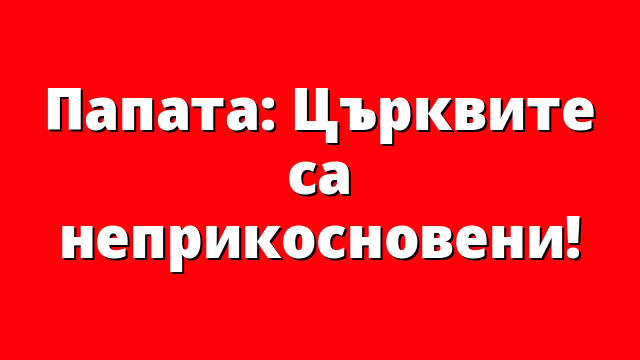 Папата: Църквите са неприкосновени!