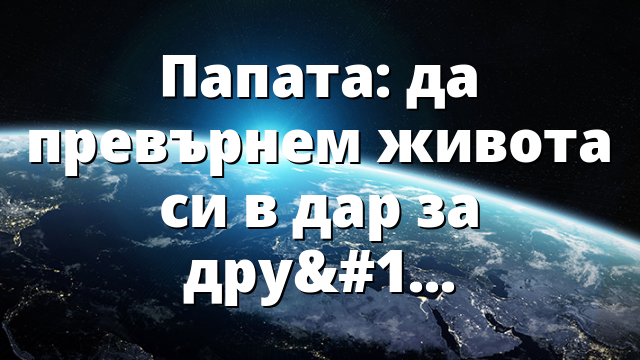 Папата: да превърнем живота си в дар за другите