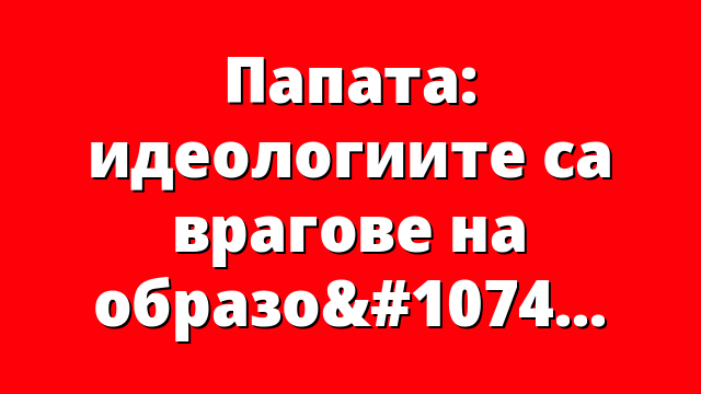 Папата: идеологиите са врагове на образованието